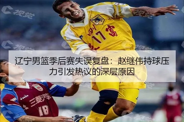 辽宁男篮季后赛失误复盘：赵继伟持球压力引发热议的深层原因 - BAJIESPORTS