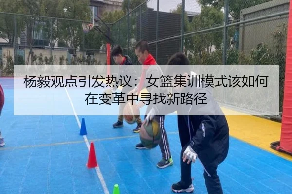 杨毅观点引发热议：女篮集训模式该如何在变革中寻找新路径 - BAJIESPORTS